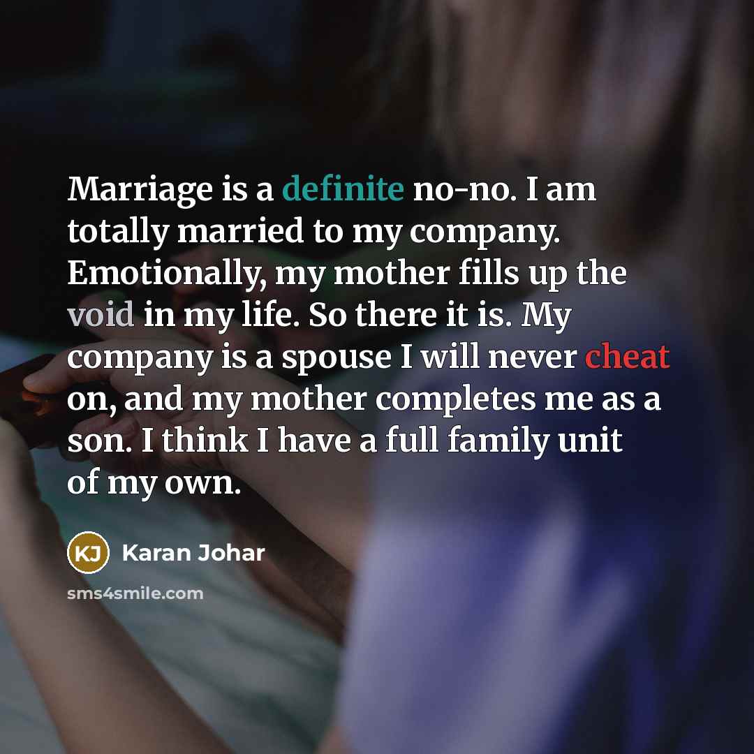 “Marriage is a definite no-no. I am totally married to my company. Emotionally, my mother fills up the void in my life. So there it is. My company is a spouse I will never cheat on, and my mother completes me as a son. I think I have a full family unit of my own.” quote by Karan Johar