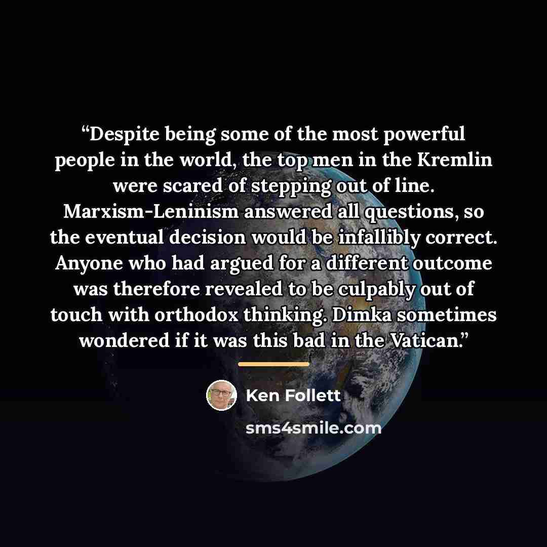 “Despite being some of the most powerful people in the world, the top men in the Kremlin were scared of stepping out of line. Marxism-Leninism answered all questions, so the eventual decision would be infallibly correct. Anyone who had argued for a different outcome was therefore revealed to be…” quote by Ken Follett