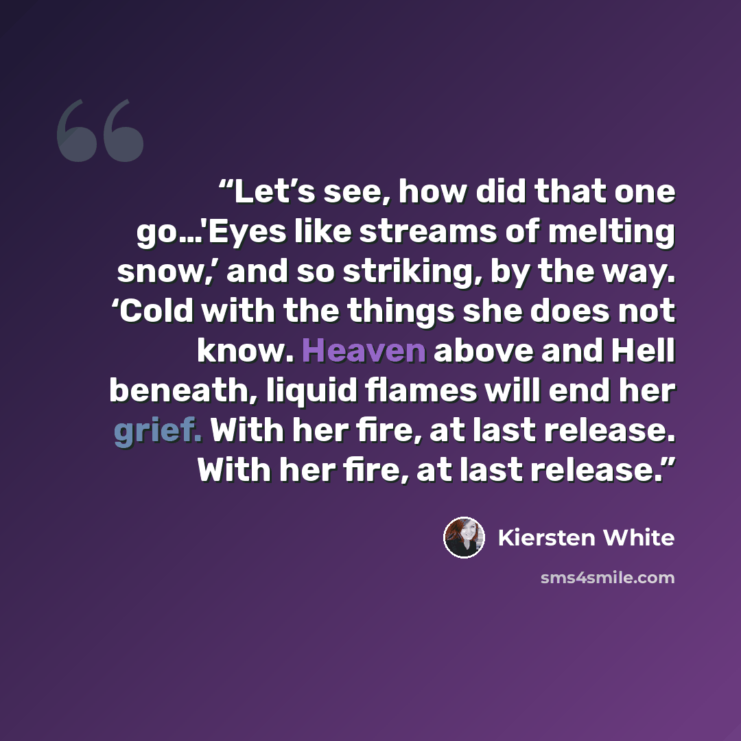 “Let’s see, how did that one go…'Eyes like streams of melting snow,’ and so striking, by the way. ‘Cold with the things she does not know. Heaven above and Hell beneath, liquid flames will end her grief. With her fire, at last release. With her fire, at last release.” quote by Kiersten White
