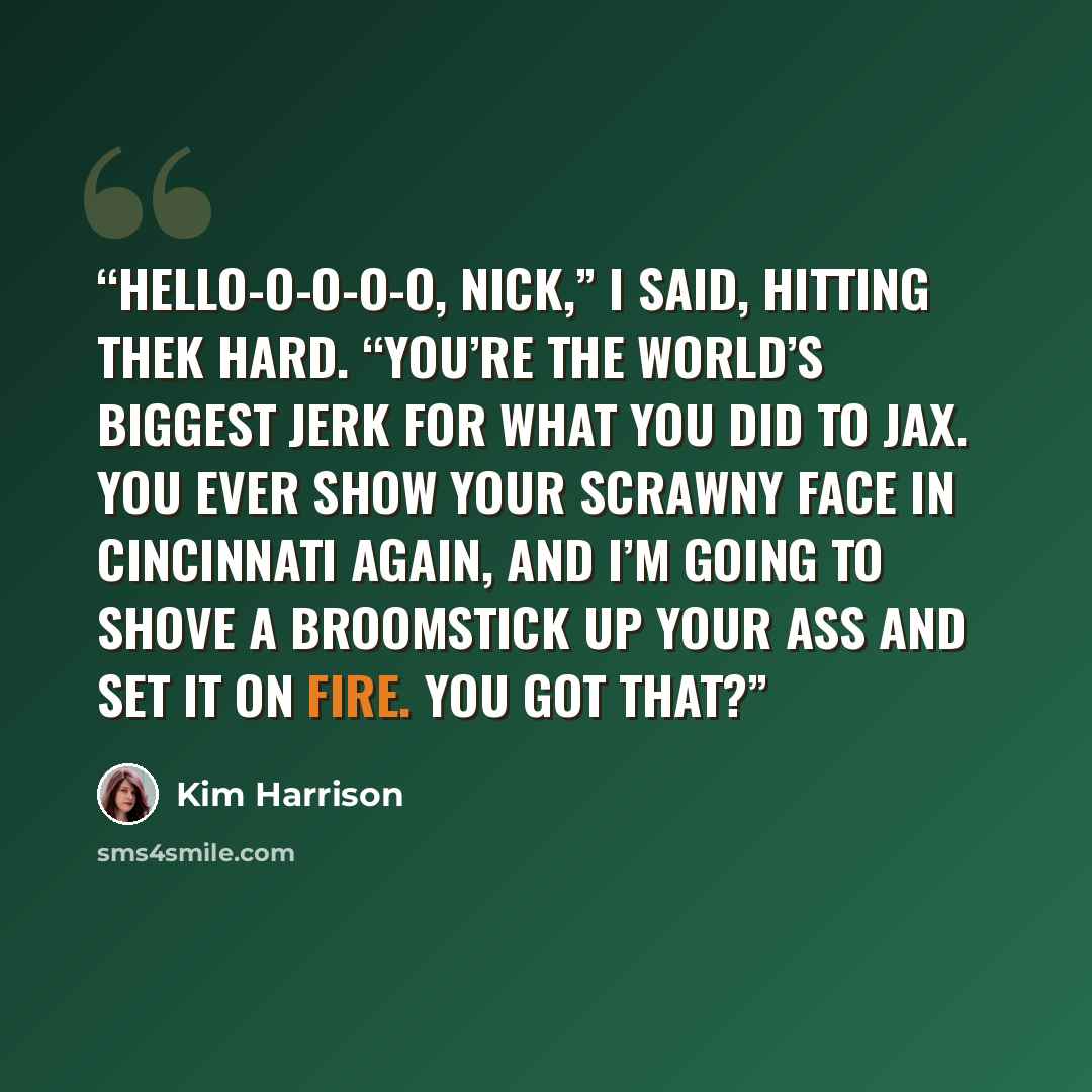 “Hello-o-o-o-o, Nick,” I said, hitting thek hard. “You’re the world’s biggest jerk for what you did to Jax. You ever show your scrawny face in Cincinnati again, and I’m going to shove a broomstick up your ass and set it on fire. You got that?” quote by Kim Harrison