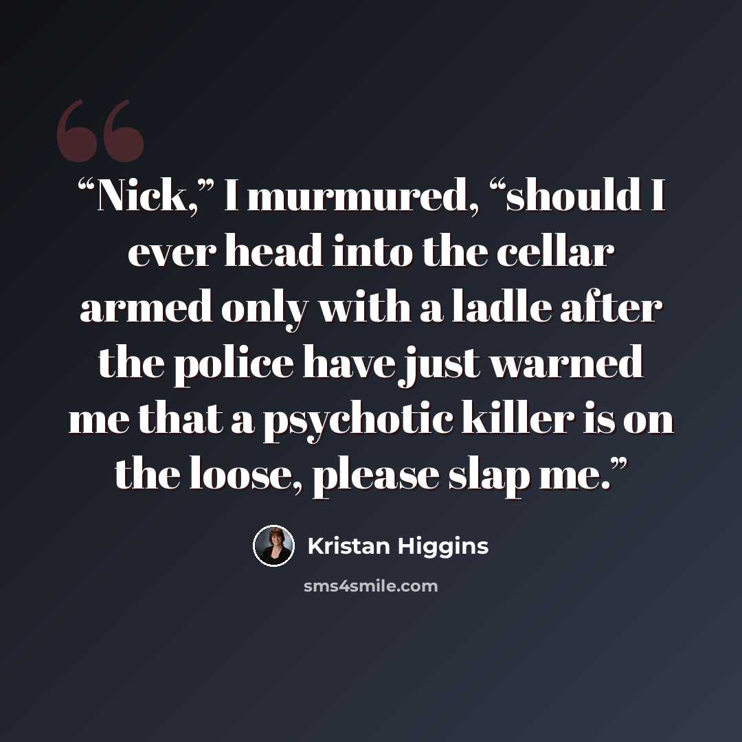 “Nick,” I murmured, “should I ever head into the cellar armed only with a ladle after the police have just warned me that a psychotic killer is on the loose, please slap me.” quote by Kristan Higgins