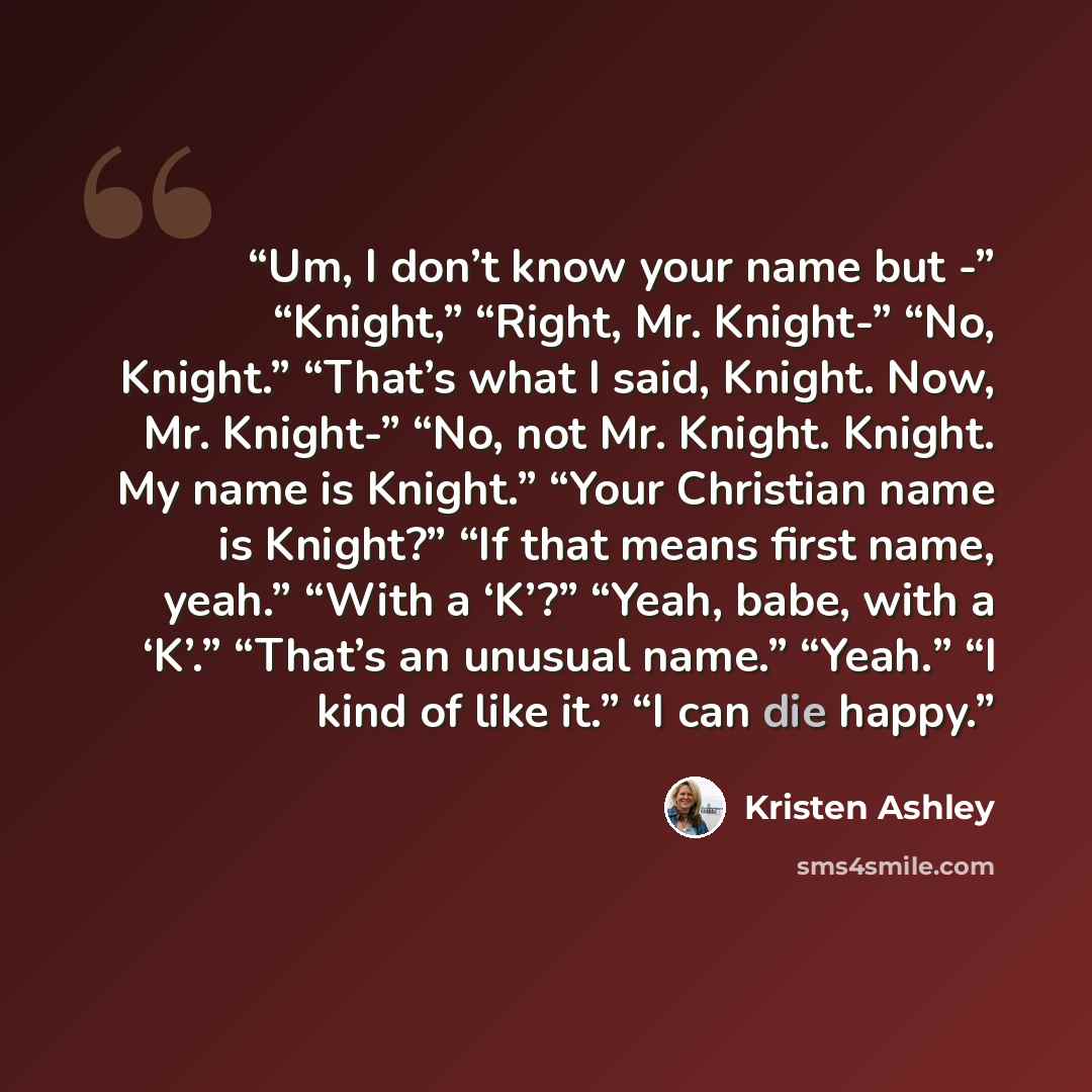 “Um, I don’t know your name but -” “Knight,” “Right, Mr. Knight-” “No, Knight.” “That’s what I said, Knight. Now, Mr. Knight-” “No, not Mr. Knight. Knight. My name is Knight.” “Your Christian name is Knight?” “If that means first name, yeah.” “With a ‘K’?” “Yeah, babe, with a ‘K’.” “That’s an…” quote by Kristen Ashley