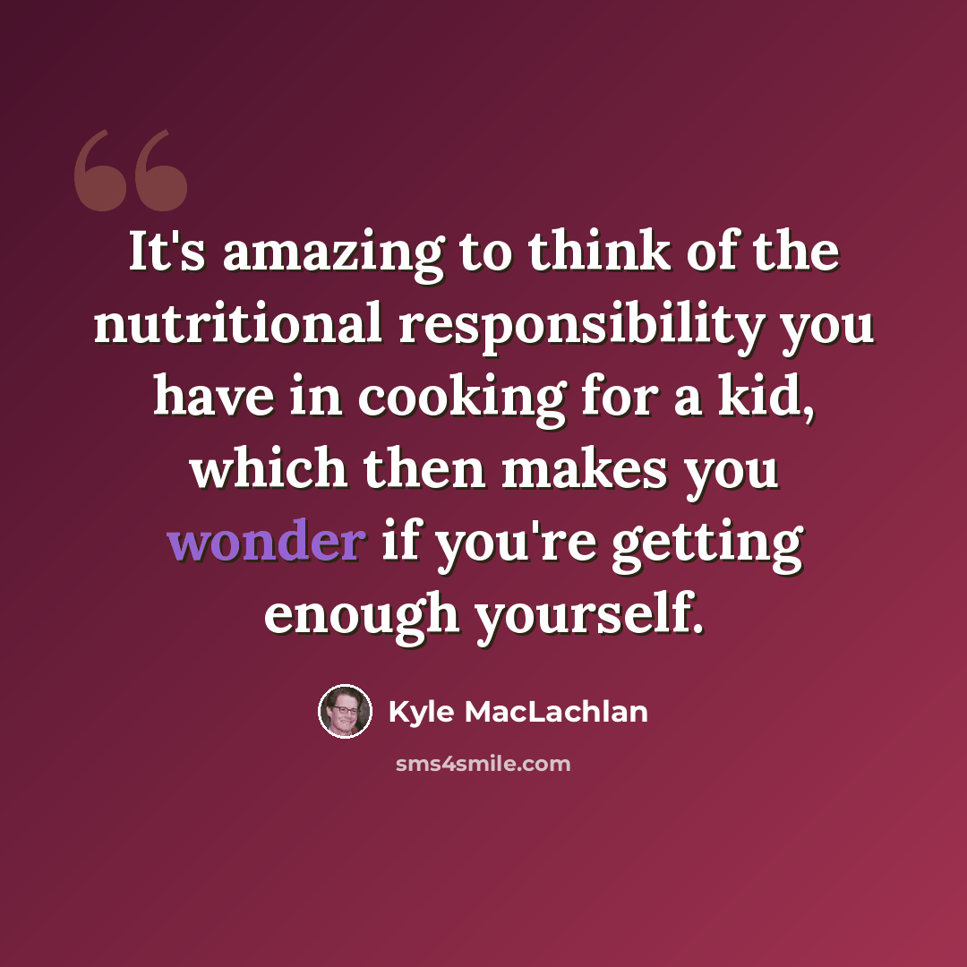 “It's amazing to think of the nutritional responsibility you have in cooking for a kid, which then makes you wonder if you're getting enough yourself.” quote by Kyle MacLachlan