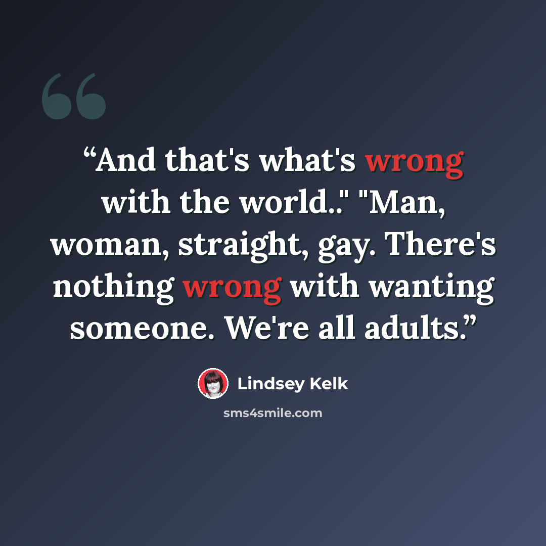“And that's what's wrong with the world.." "Man, woman, straight, gay. There's nothing wrong with wanting someone. We're all adults.” quote by Lindsey Kelk