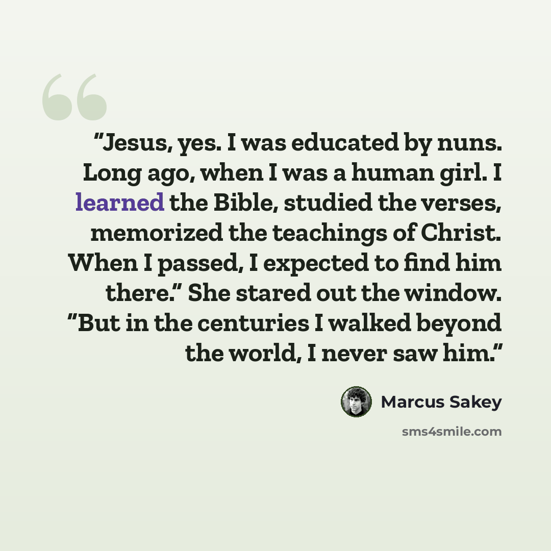 “Jesus, yes. I was educated by nuns. Long ago, when I was a human girl. I learned the Bible, studied the verses, memorized the teachings of Christ. When I passed, I expected to find him there.” She stared out the window. “But in the centuries I walked beyond the world, I never saw him.” quote by Marcus Sakey