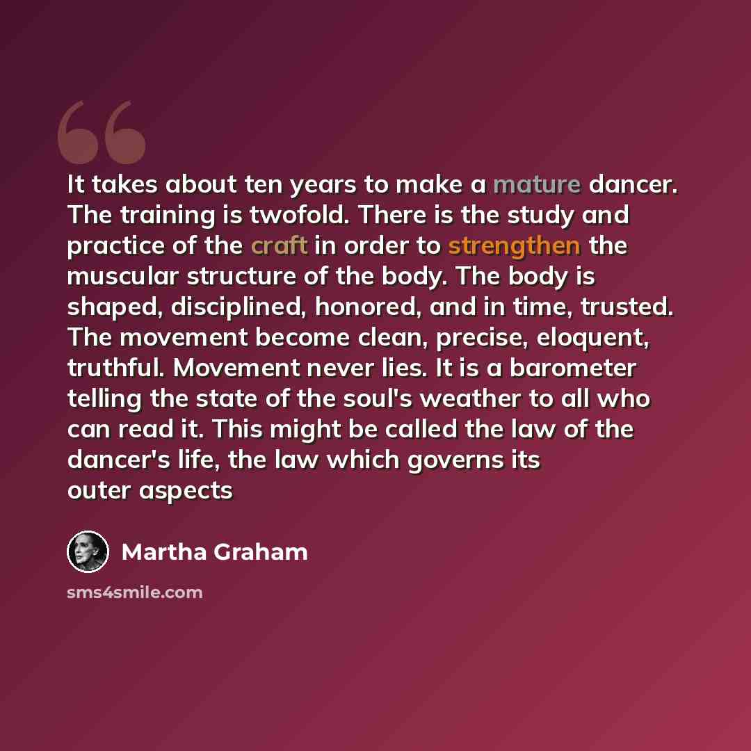 “It takes about ten years to make a mature dancer. The training is twofold. There is the study and practice of the craft in order to strengthen the muscular structure of the body. The body is shaped, disciplined, honored, and in time, trusted. The movement become clean, precise, eloquent, truthful…” quote by Martha Graham