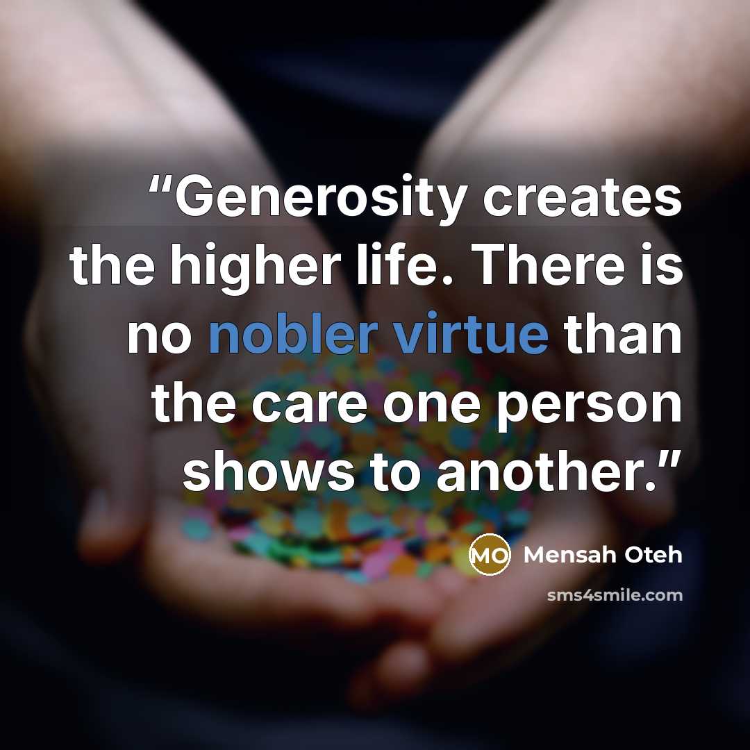 “Generosity creates the higher life. There is no nobler virtue than the care one person shows to another.” quote by Mensah Oteh