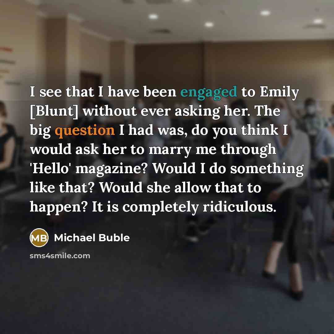 “I see that I have been engaged to Emily [Blunt] without ever asking her. The big question I had was, do you think I would ask her to marry me through 'Hello' magazine? Would I do something like that? Would she allow that to happen? It is completely ridiculous.” quote by Michael Buble