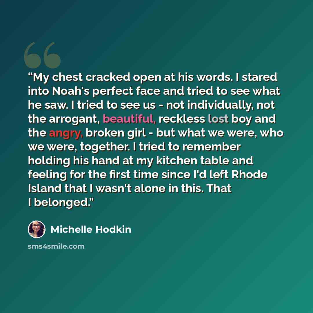 “My chest cracked open at his words. I stared into Noah's perfect face and tried to see what he saw. I tried to see us - not individually, not the arrogant, beautiful, reckless lost boy and the angry, broken girl - but what we were, who we were, together. I tried to remember holding his hand at my…” quote by Michelle Hodkin