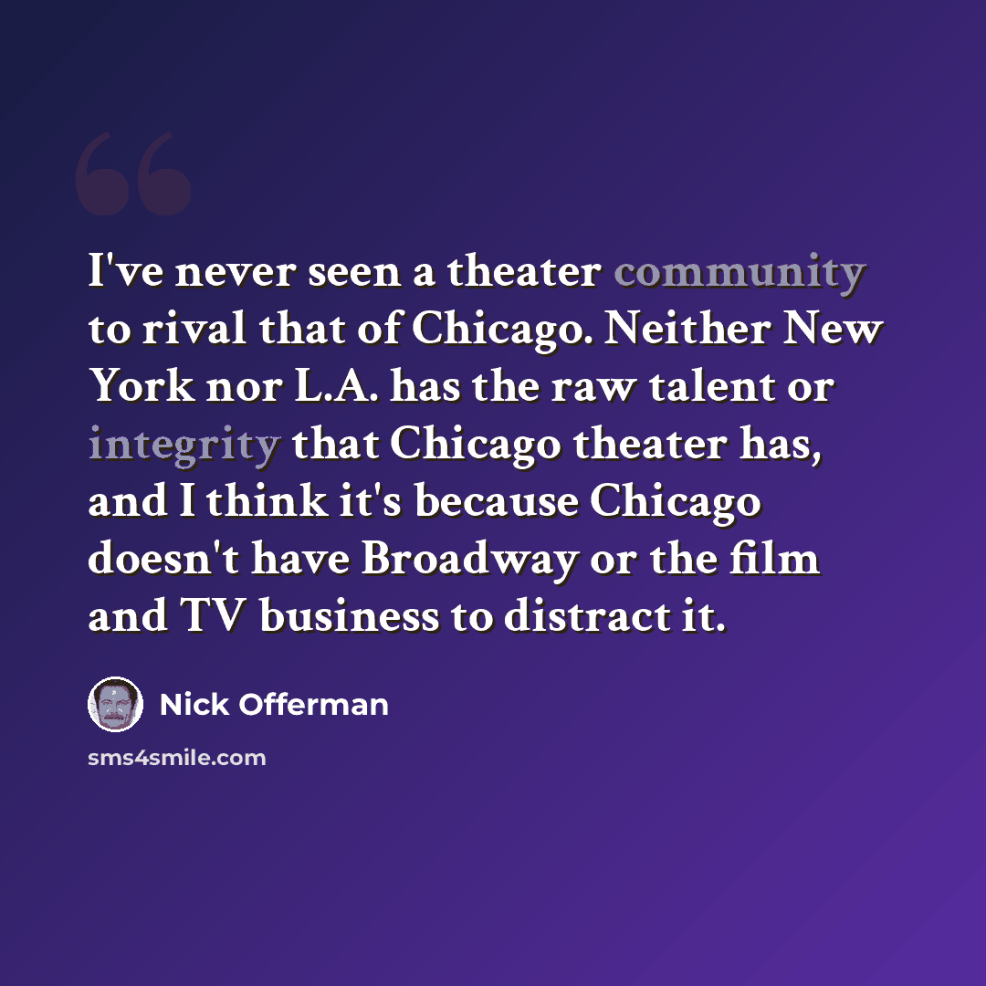 “I've never seen a theater community to rival that of Chicago. Neither New York nor L.A. has the raw talent or integrity that Chicago theater has, and I think it's because Chicago doesn't have Broadway or the film and TV business to distract it.” quote by Nick Offerman