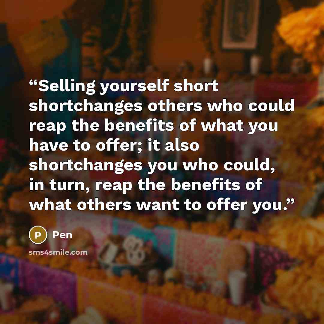 “Selling yourself short shortchanges others who could reap the benefits of what you have to offer; it also shortchanges you who could, in turn, reap the benefits of what others want to offer you.” quote by Pen