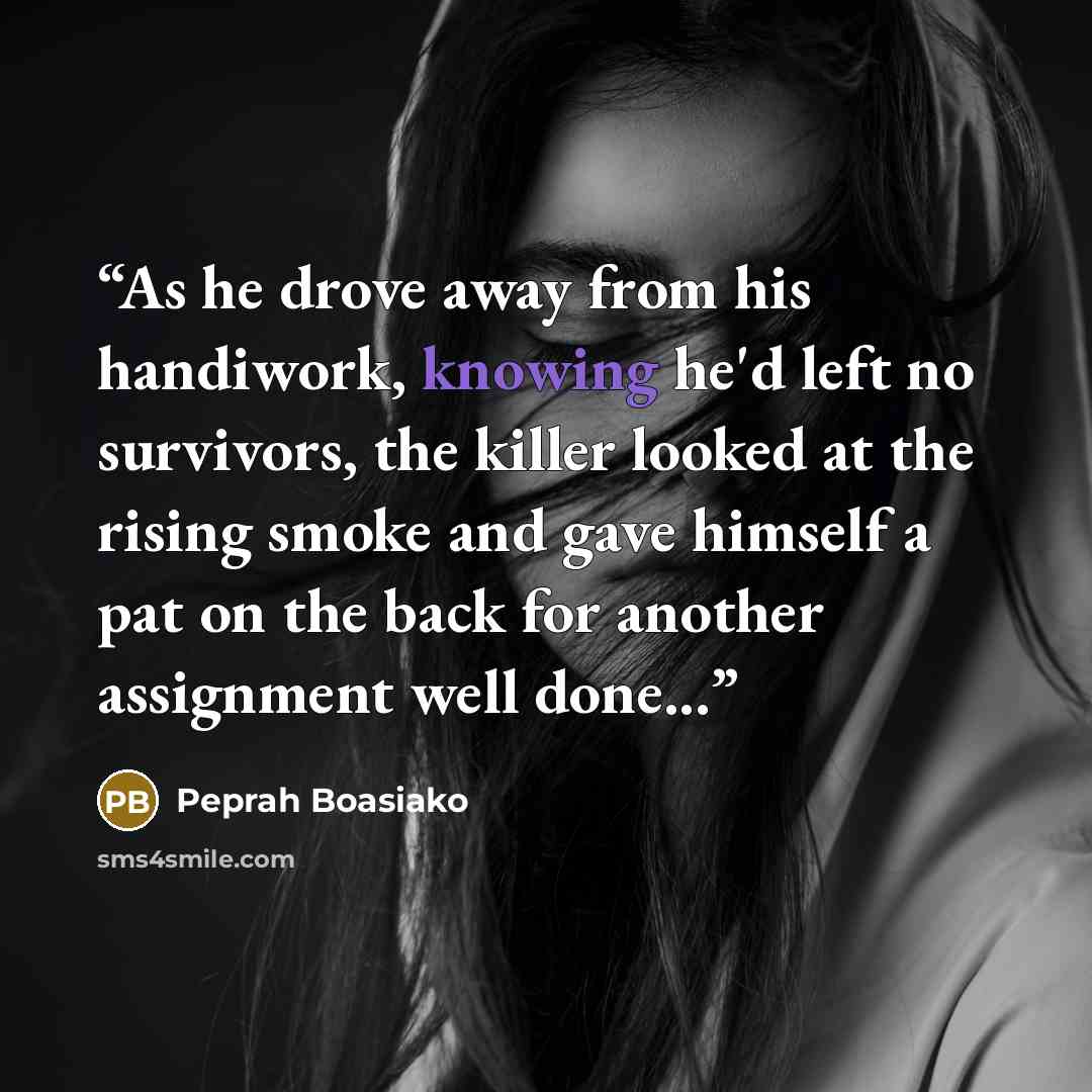 “As he drove away from his handiwork, knowing he'd left no survivors, the killer looked at the rising smoke and gave himself a pat on the back for another assignment well done...” quote by Peprah Boasiako