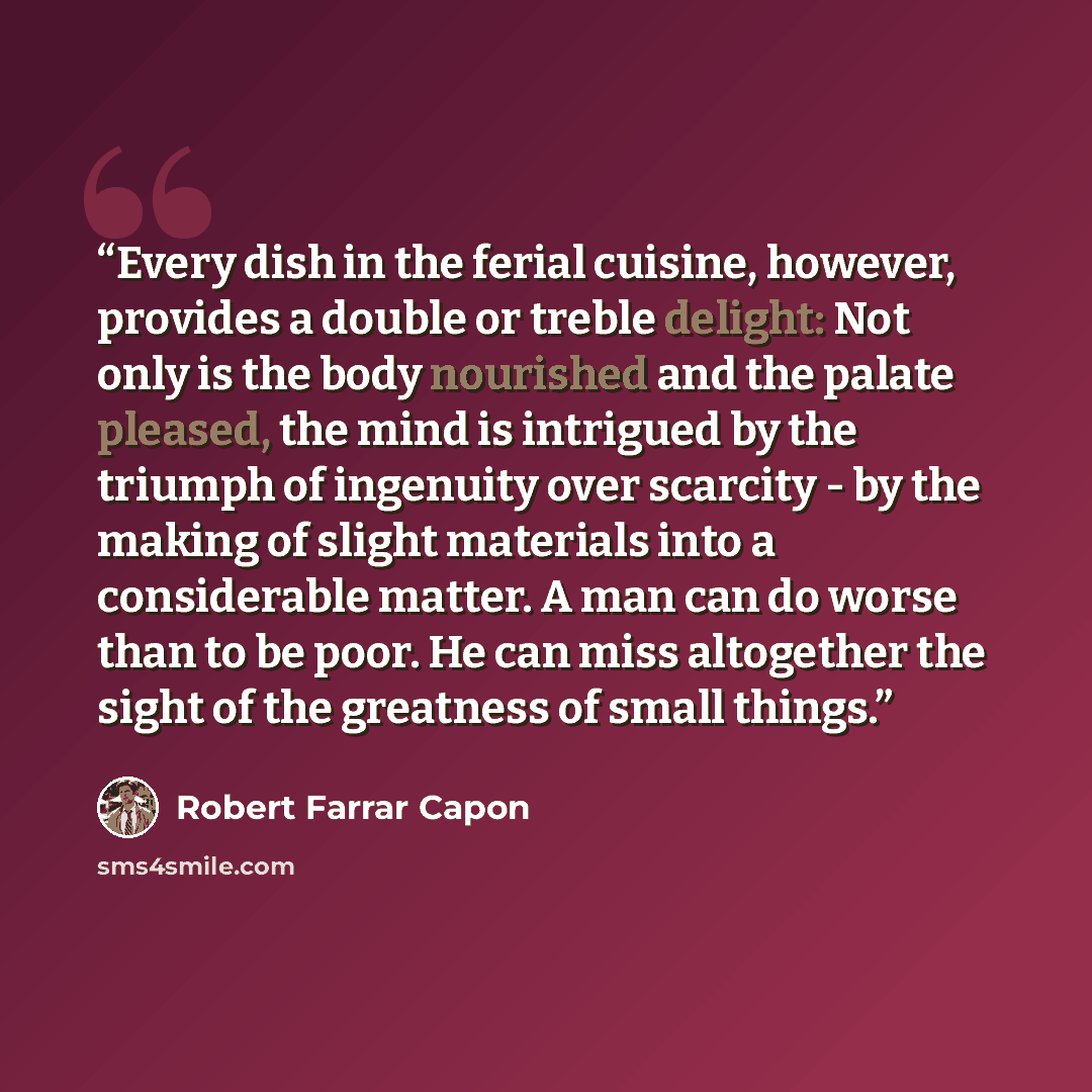 “Every dish in the ferial cuisine, however, provides a double or treble delight: Not only is the body nourished and the palate pleased, the mind is intrigued by the triumph of ingenuity over scarcity - by the making of slight materials into a considerable matter. A man can do worse than to be poor…” quote by Robert Farrar Capon
