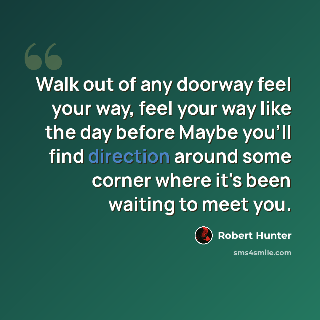 “Walk out of any doorway feel your way, feel your way like the day before Maybe you'll find direction around some corner where it's been waiting to meet you.” quote by Robert Hunter