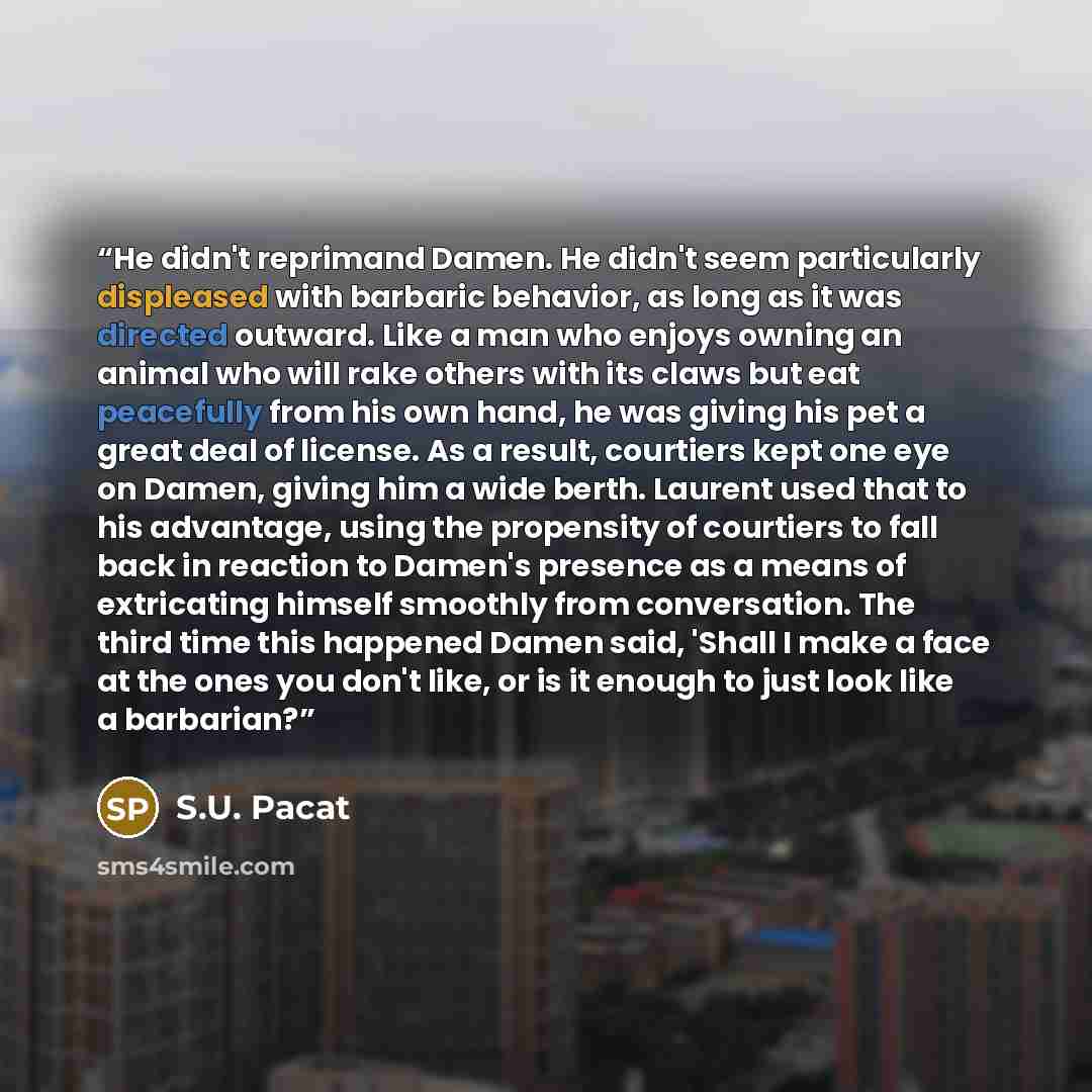 “He didn't reprimand Damen. He didn't seem particularly displeased with barbaric behavior, as long as it was directed outward. Like a man who enjoys owning an animal who will rake others with its claws but eat peacefully from his own hand, he was giving his pet a great deal of license. As a result…” quote by S.U. Pacat