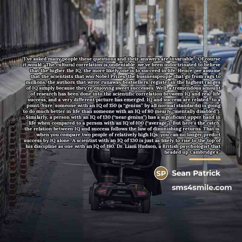 “I’ve asked many people these questions and their answers are invariable. “Of course it would.” The cultural correlation is undeniable: we’ve been indoctrinated to believe that the higher the IQ, the more likely one is to succeed in life. Hence, we assume that the scientists that win Nobel Prizes…” quote by Sean Patrick