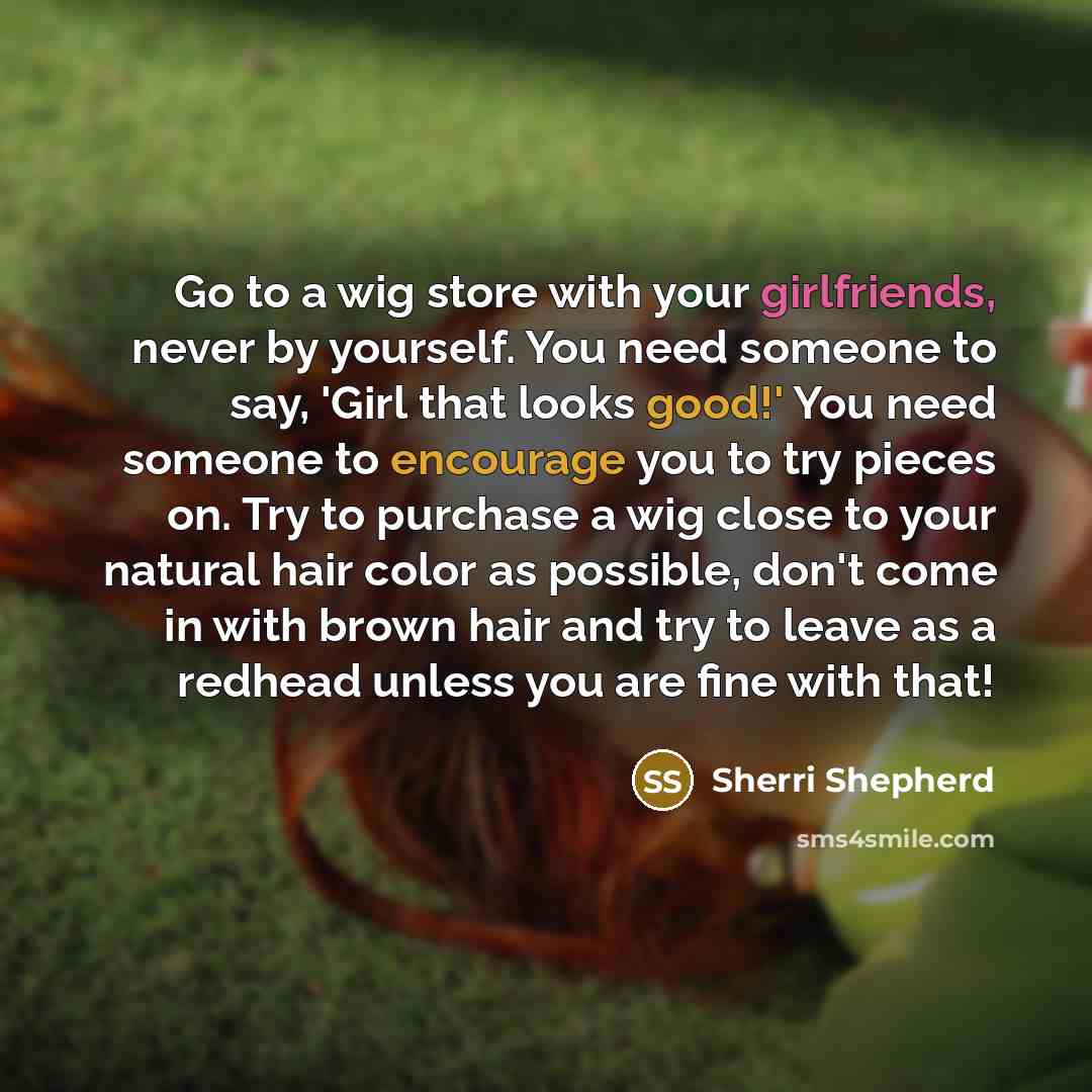 “Go to a wig store with your girlfriends, never by yourself. You need someone to say, 'Girl that looks good!' You need someone to encourage you to try pieces on. Try to purchase a wig close to your natural hair color as possible, don't come in with brown hair and try to leave as a redhead unless…” quote by Sherri Shepherd
