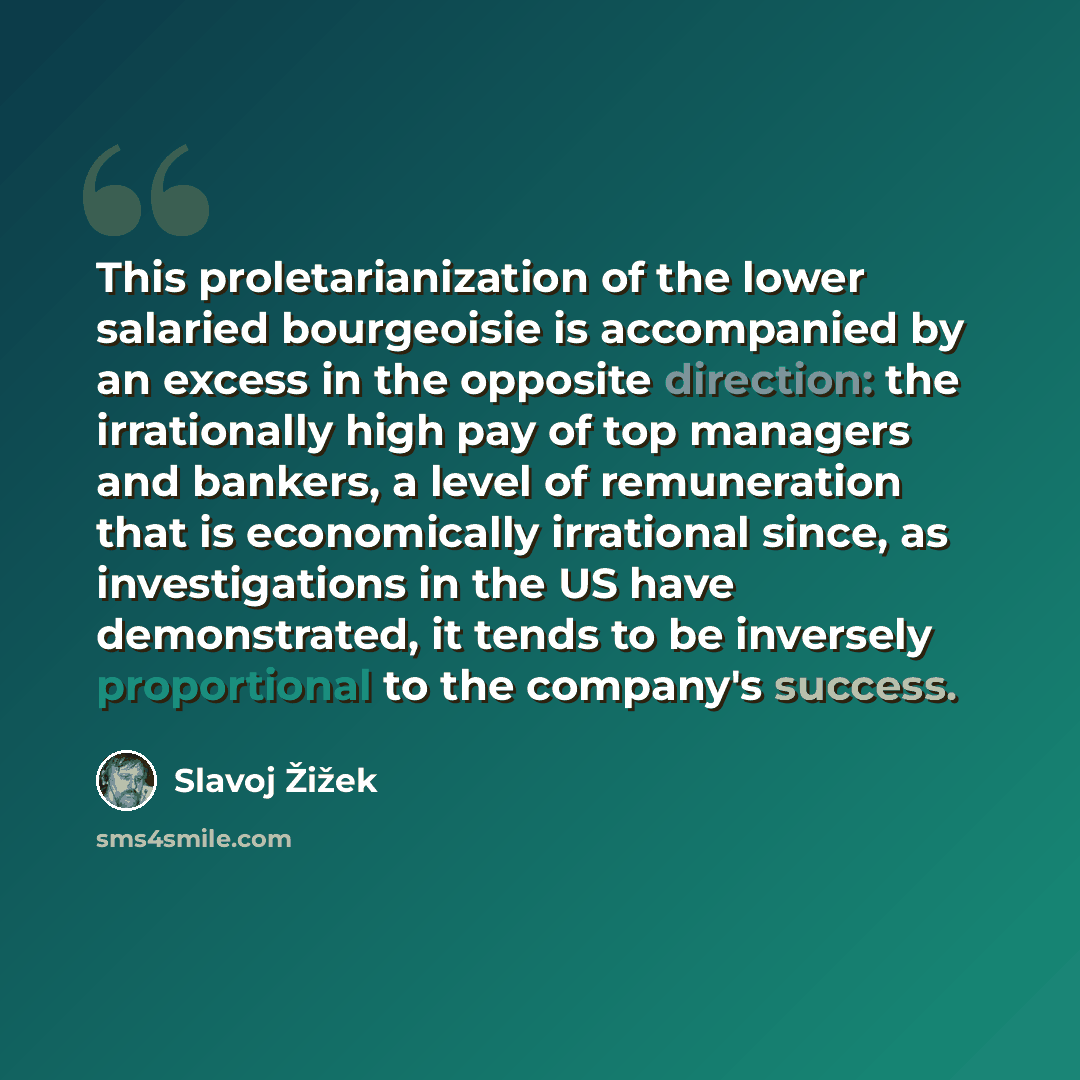 “This proletarianization of the lower salaried bourgeoisie is accompanied by an excess in the opposite direction: the irrationally high pay of top managers and bankers, a level of remuneration that is economically irrational since, as investigations in the US have demonstrated, it tends to be…” quote by Slavoj Žižek