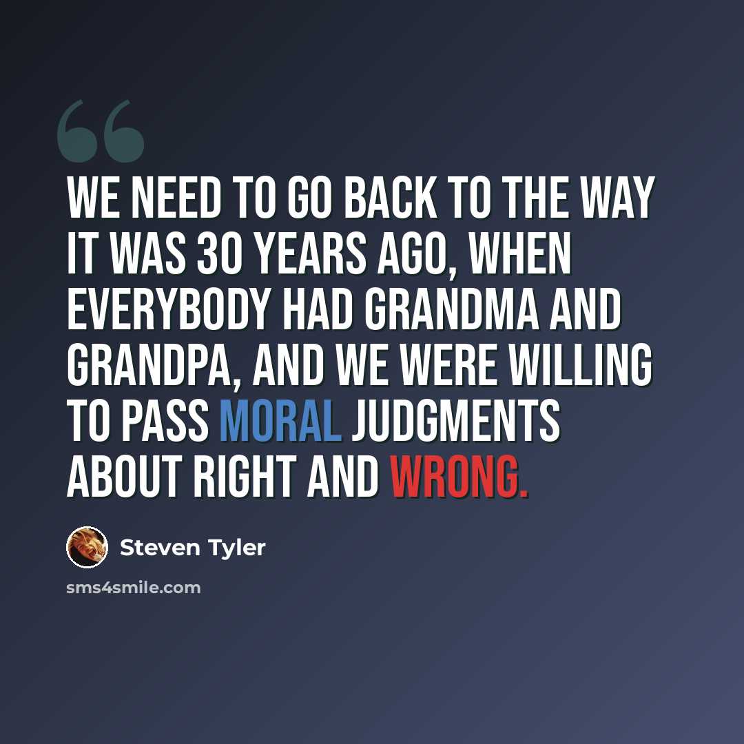 “We need to go back to the way it was 30 years ago, when everybody had Grandma and Grandpa, and we were willing to pass moral judgments about right and wrong.” quote by Steven Tyler