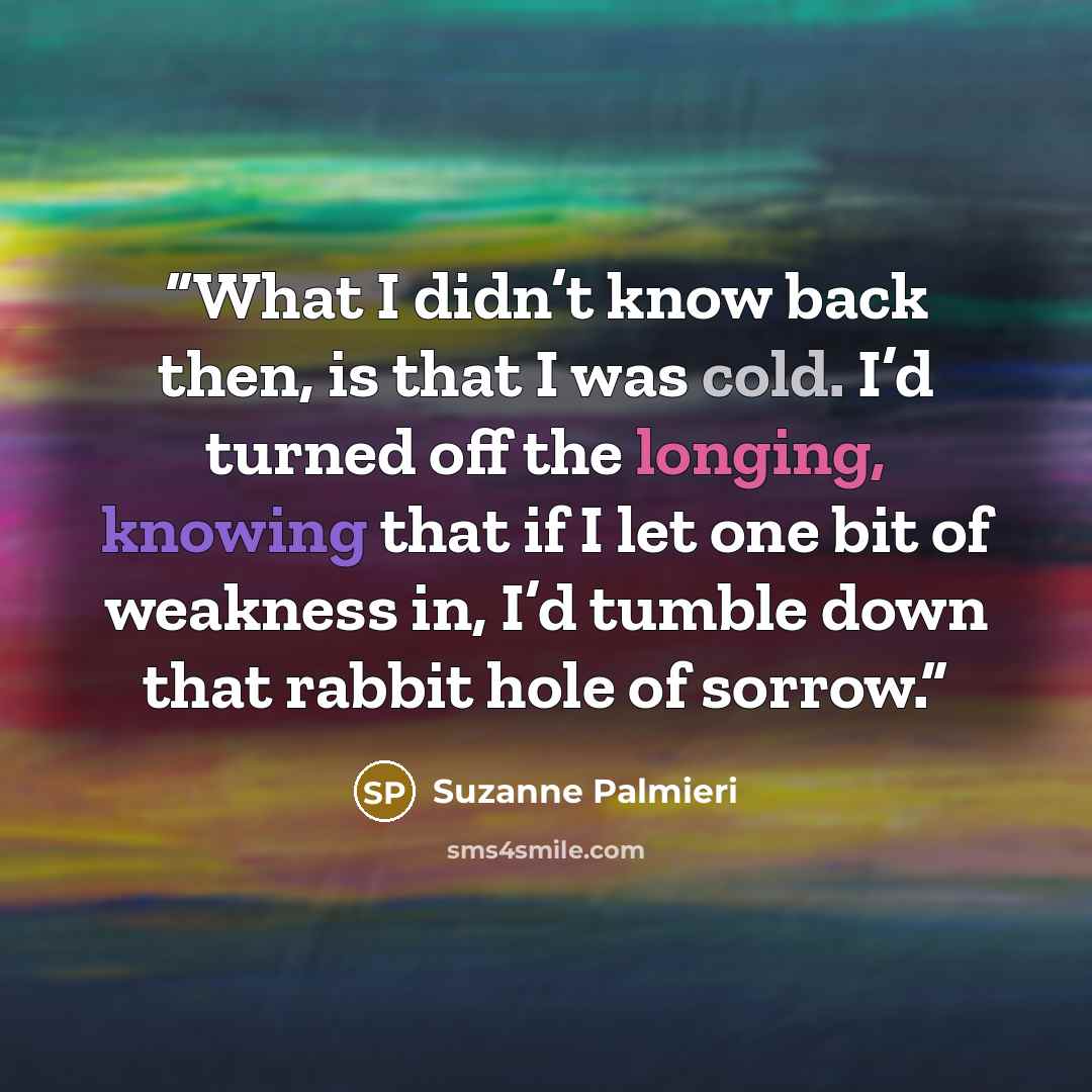 “What I didn’t know back then, is that I was cold. I’d turned off the longing, knowing that if I let one bit of weakness in, I’d tumble down that rabbit hole of sorrow.” quote by Suzanne Palmieri