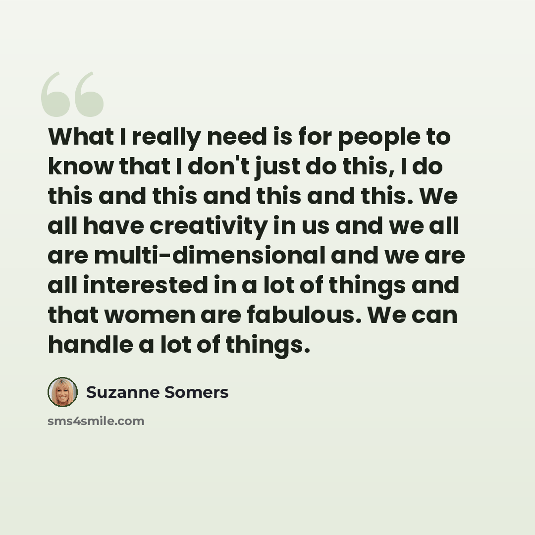 “What I really need is for people to know that I don't just do this, I do this and this and this and this. We all have creativity in us and we all are multi-dimensional and we are all interested in a lot of things and that women are fabulous. We can handle a lot of things.” quote by Suzanne Somers