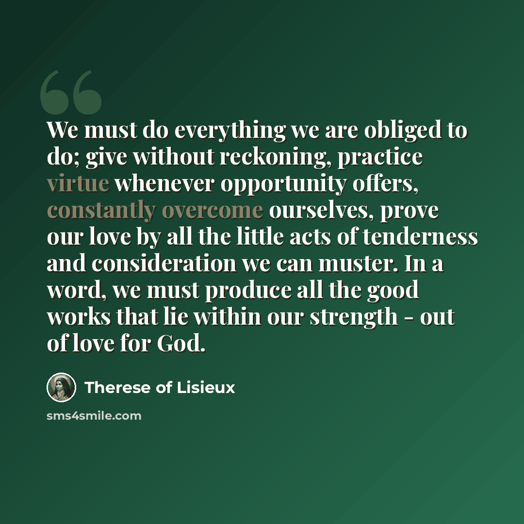 “We must do everything we are obliged to do; give without reckoning, practice virtue whenever opportunity offers, constantly overcome ourselves, prove our love by all the little acts of tenderness and consideration we can muster. In a word, we must produce all the good works that lie within our…” quote by Therese of Lisieux