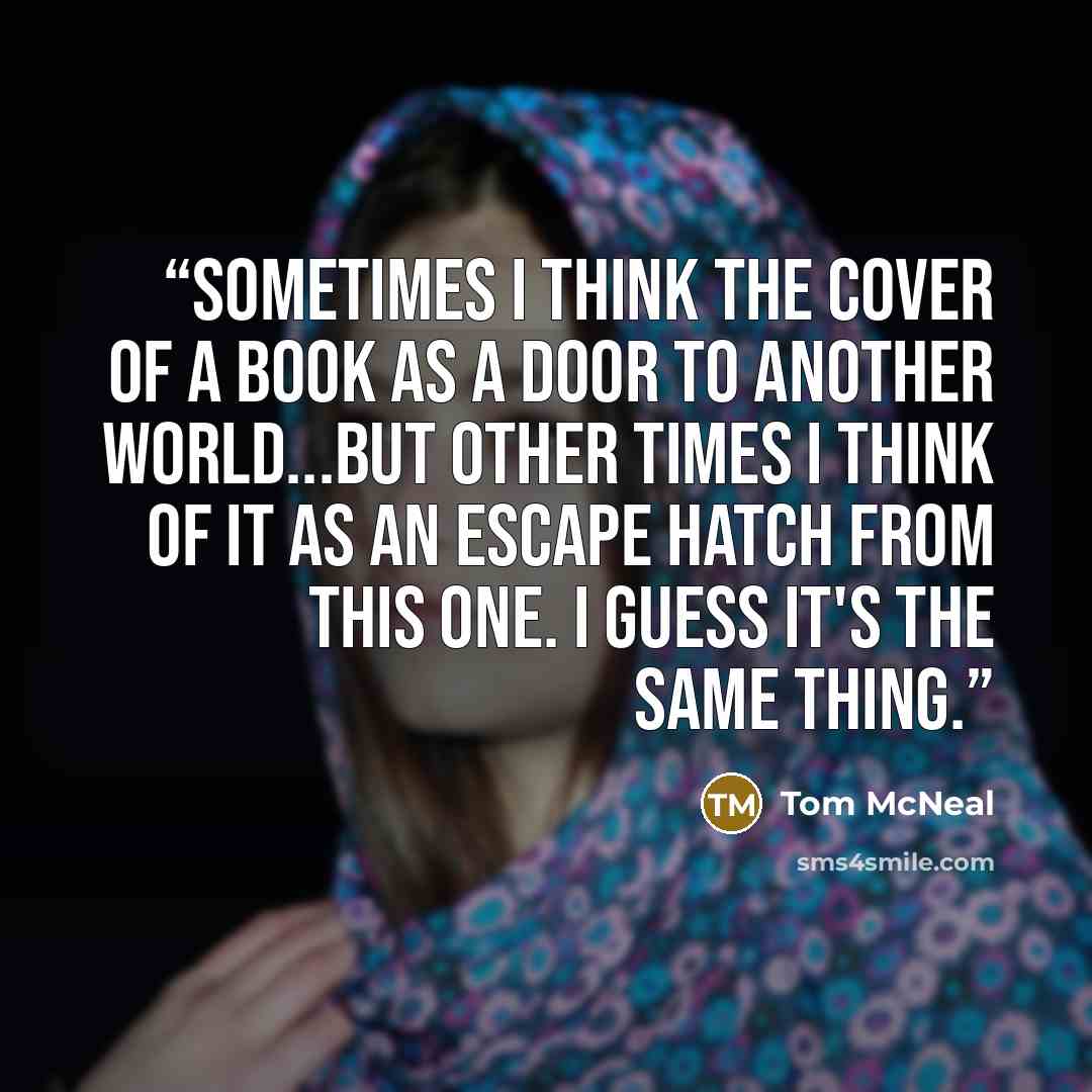 “Sometimes I think the cover of a book as a door to another world...but other times I think of it as an escape hatch from this one. I guess it's the same thing.” quote by Tom McNeal