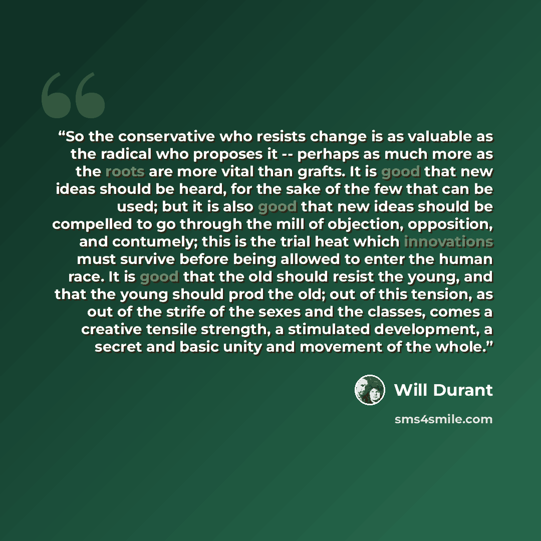“So the conservative who resists change is as valuable as the radical who proposes it -- perhaps as much more as the roots are more vital than grafts. It is good that new ideas should be heard, for the sake of the few that can be used; but it is also good that new ideas should be compelled to go…” quote by Will Durant