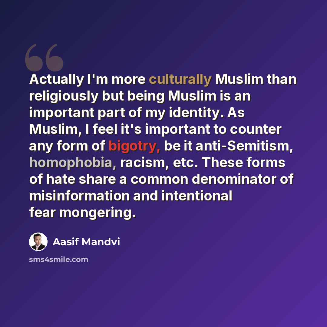 “Actually I'm more culturally Muslim than religiously but being Muslim is an important part of my identity. As Muslim, I feel it's important to counter any form of bigotry, be it anti-Semitism, homophobia, racism, etc. These forms of hate share a common denominator of misinformation and intentional…” quote by Aasif Mandvi