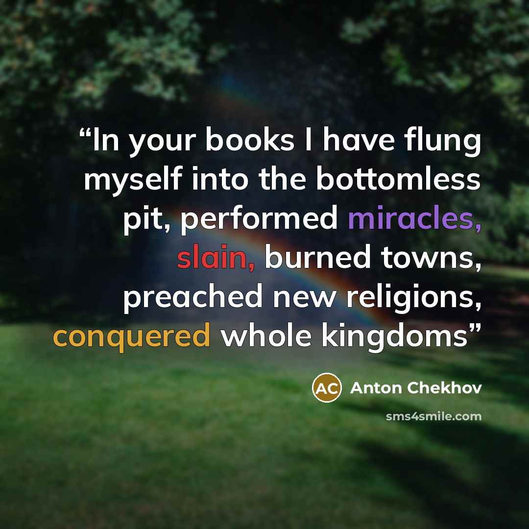 “In your books I have flung myself into the bottomless pit, performed miracles, slain, burned towns, preached new religions, conquered whole kingdoms” quote by Anton Chekhov