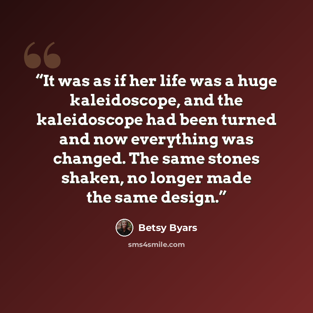 “It was as if her life was a huge kaleidoscope, and the kaleidoscope had been turned and now everything was changed. The same stones shaken, no longer made the same design.” quote by Betsy Byars