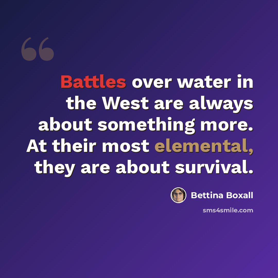 “Battles over water in the West are always about something more. At their most elemental, they are about survival.” quote by Bettina Boxall
