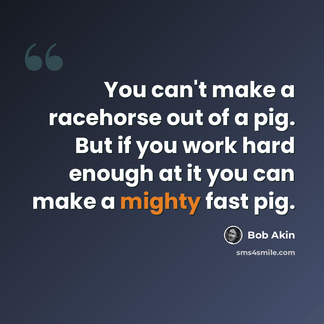 “You can't make a racehorse out of a pig. But if you work hard enough at it you can make a mighty fast pig.” quote by Bob Akin