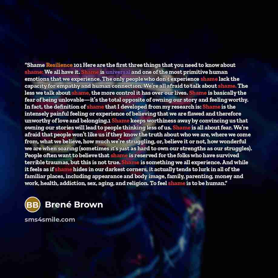 “Shame Resilience 101 Here are the first three things that you need to know about shame: We all have it. Shame is universal and one of the most primitive human emotions that we experience. The only people who don’t experience shame lack the capacity for empathy and human connection. We’re all…” quote by Brené Brown