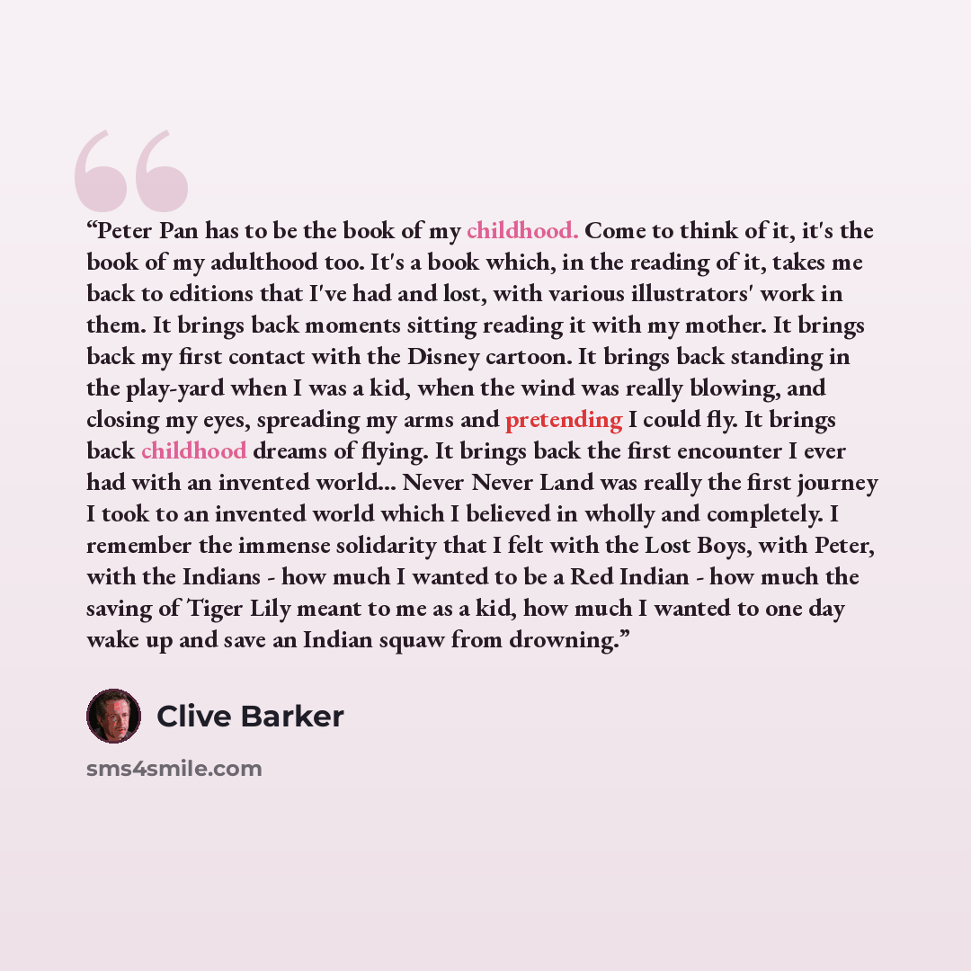 “Peter Pan has to be the book of my childhood. Come to think of it, it's the book of my adulthood too. It's a book which, in the reading of it, takes me back to editions that I've had and lost, with various illustrators' work in them. It brings back moments sitting reading it with my mother. It…” quote by Clive Barker