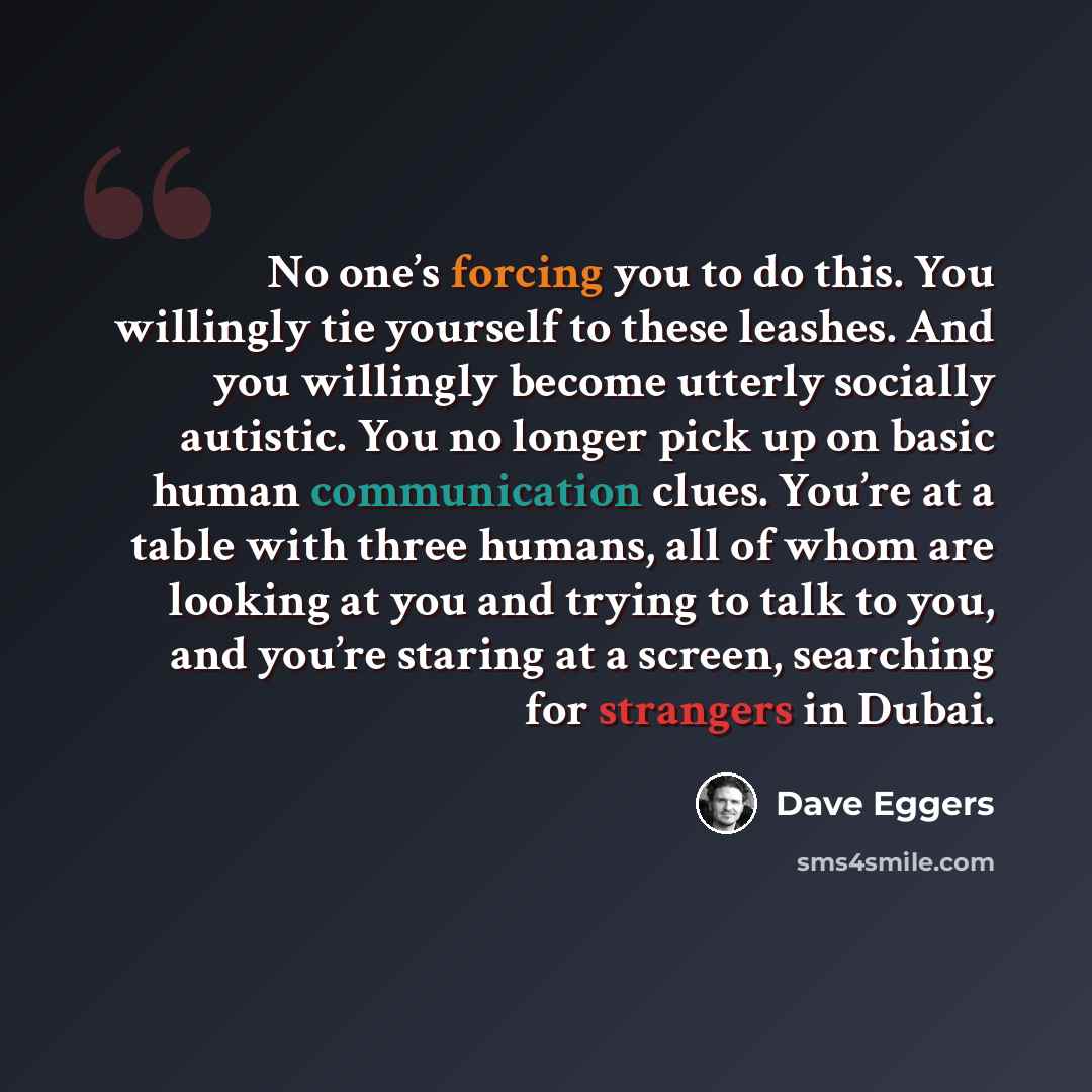 “No one’s forcing you to do this. You willingly tie yourself to these leashes. And you willingly become utterly socially autistic. You no longer pick up on basic human communication clues. You’re at a table with three humans, all of whom are looking at you and trying to talk to you, and you’re…” quote by Dave Eggers