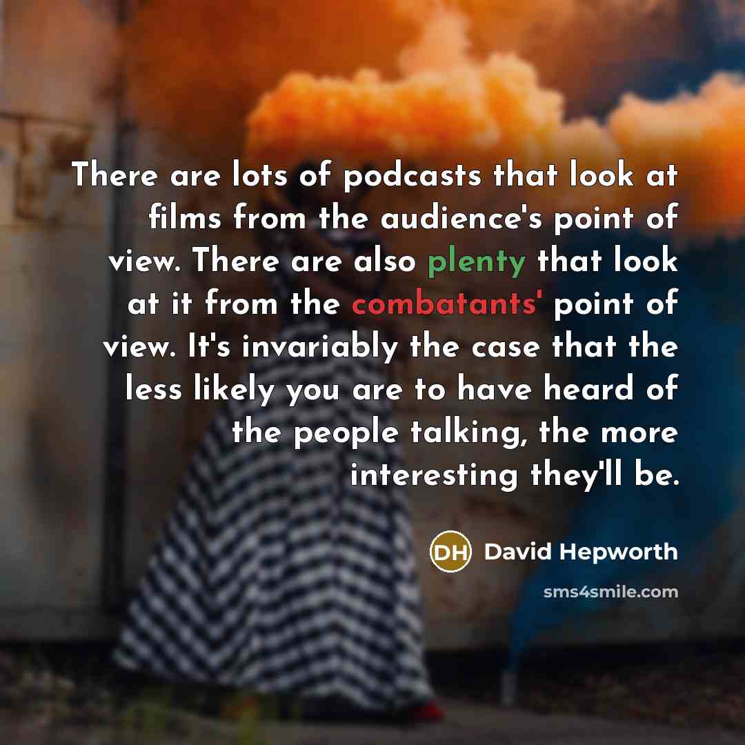 “There are lots of podcasts that look at films from the audience's point of view. There are also plenty that look at it from the combatants' point of view. It's invariably the case that the less likely you are to have heard of the people talking, the more interesting they'll be.” quote by David Hepworth