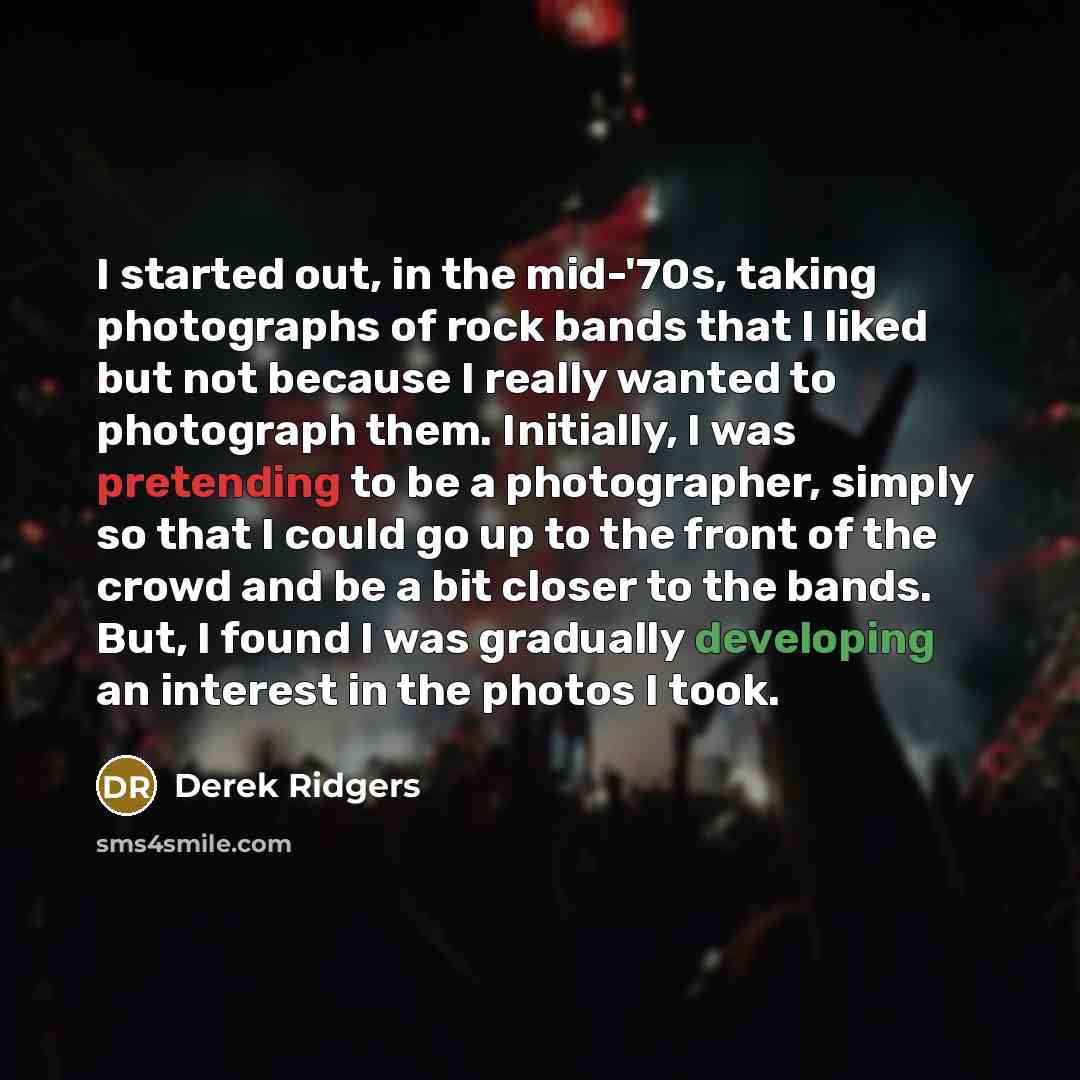 “I started out, in the mid-'70s, taking photographs of rock bands that I liked but not because I really wanted to photograph them. Initially, I was pretending to be a photographer, simply so that I could go up to the front of the crowd and be a bit closer to the bands. But, I found I was gradually…” quote by Derek Ridgers