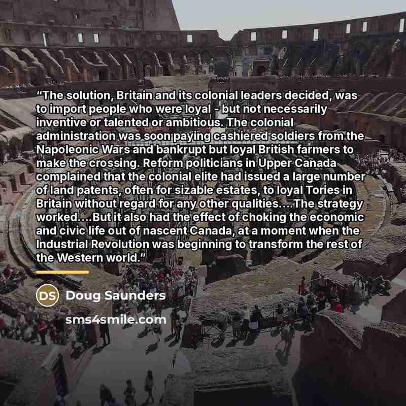 “The solution, Britain and its colonial leaders decided, was to import people who were loyal - but not necessarily inventive or talented or ambitious. The colonial administration was soon paying cashiered soldiers from the Napoleonic Wars and bankrupt but loyal British farmers to make the crossing…” quote by Doug Saunders