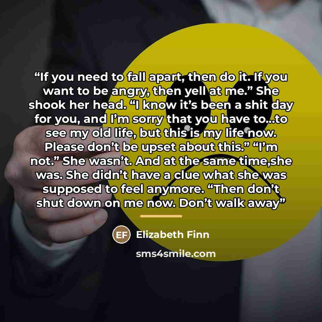 “If you need to fall apart, then do it. If you want to be angry, then yell at me.” She shook her head. “I know it’s been a shit day for you, and I’m sorry that you have to…to see my old life, but this is my life now. Please don’t be upset about this.” “I’m not.” She wasn’t. And at the same time,she…” quote by Elizabeth Finn