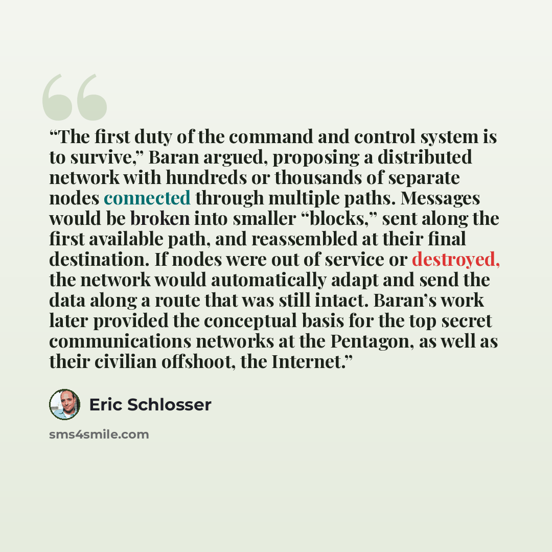 “The first duty of the command and control system is to survive,” Baran argued, proposing a distributed network with hundreds or thousands of separate nodes connected through multiple paths. Messages would be broken into smaller “blocks,” sent along the first available path, and reassembled at…” quote by Eric Schlosser