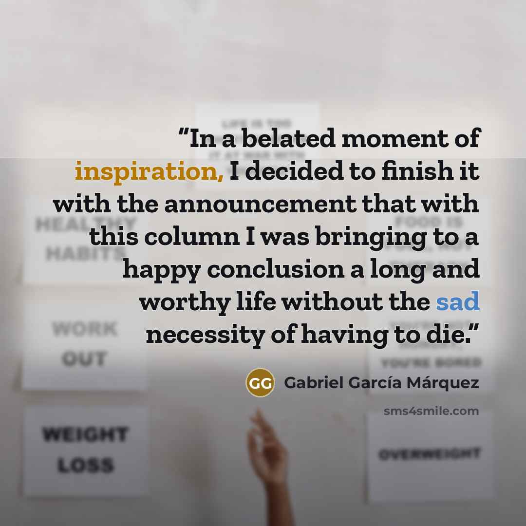 “In a belated moment of inspiration, I decided to finish it with the announcement that with this column I was bringing to a happy conclusion a long and worthy life without the sad necessity of having to die.” quote by Gabriel García Márquez