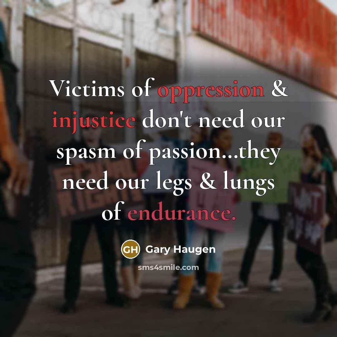 “Victims of oppression & injustice don't need our spasm of passion…they need our legs & lungs of endurance.” quote by Gary Haugen