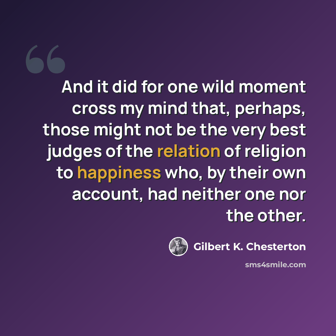 “And it did for one wild moment cross my mind that, perhaps, those might not be the very best judges of the relation of religion to happiness who, by their own account, had neither one nor the other.” quote by Gilbert K. Chesterton