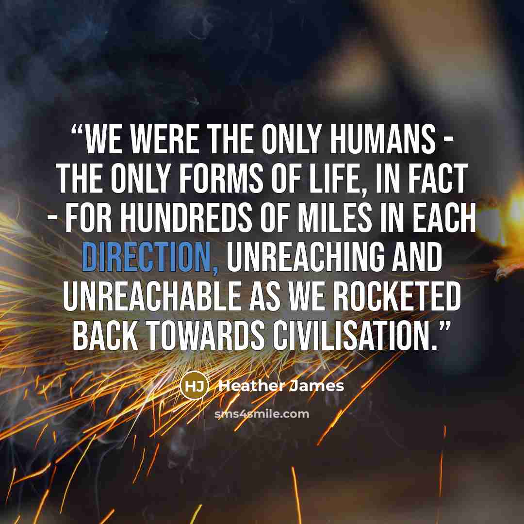 “We were the only humans - the only forms of life, in fact - for hundreds of miles in each direction, unreaching and unreachable as we rocketed back towards civilisation.” quote by Heather James