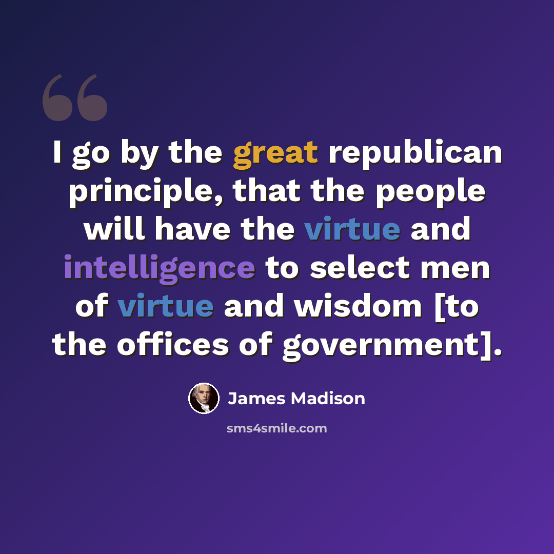 “I go by the great republican principle, that the people will have the virtue and intelligence to select men of virtue and wisdom [to the offices of government].” quote by James Madison