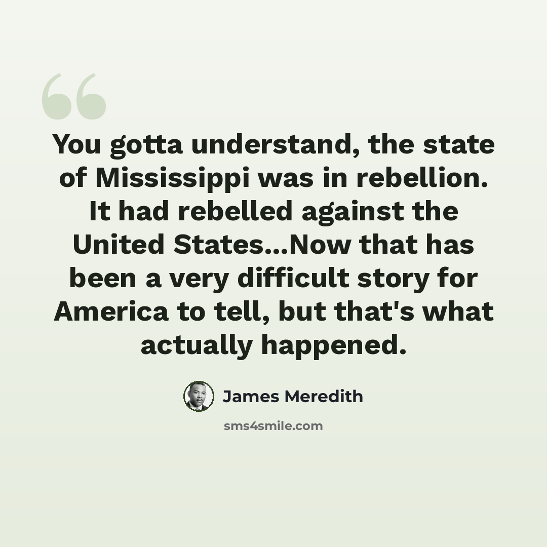 “You gotta understand, the state of Mississippi was in rebellion. It had rebelled against the United States...Now that has been a very difficult story for America to tell, but that's what actually happened.” quote by James Meredith