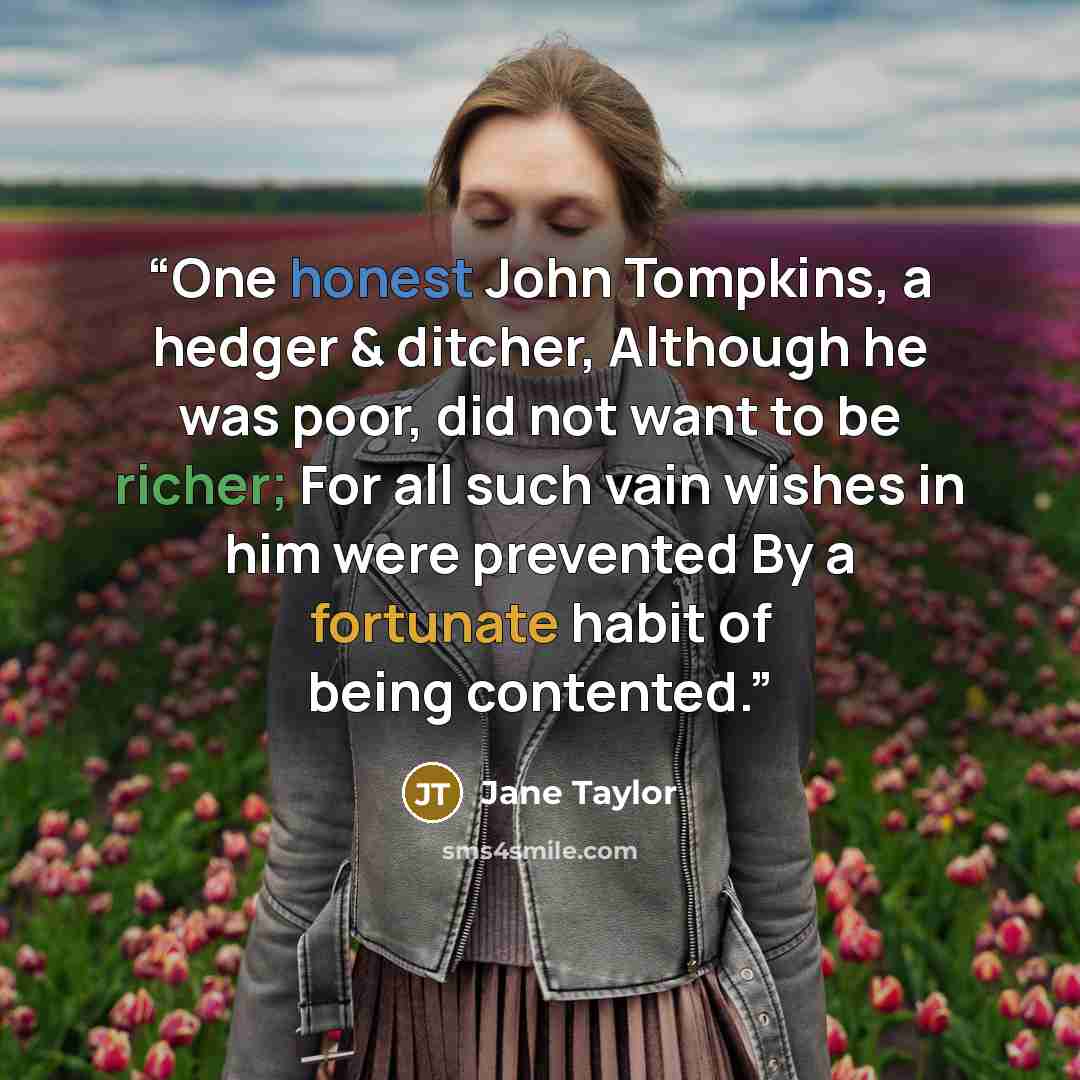 “One honest John Tompkins, a hedger & ditcher, Although he was poor, did not want to be richer; For all such vain wishes in him were prevented By a fortunate habit of being contented.” quote by Jane Taylor