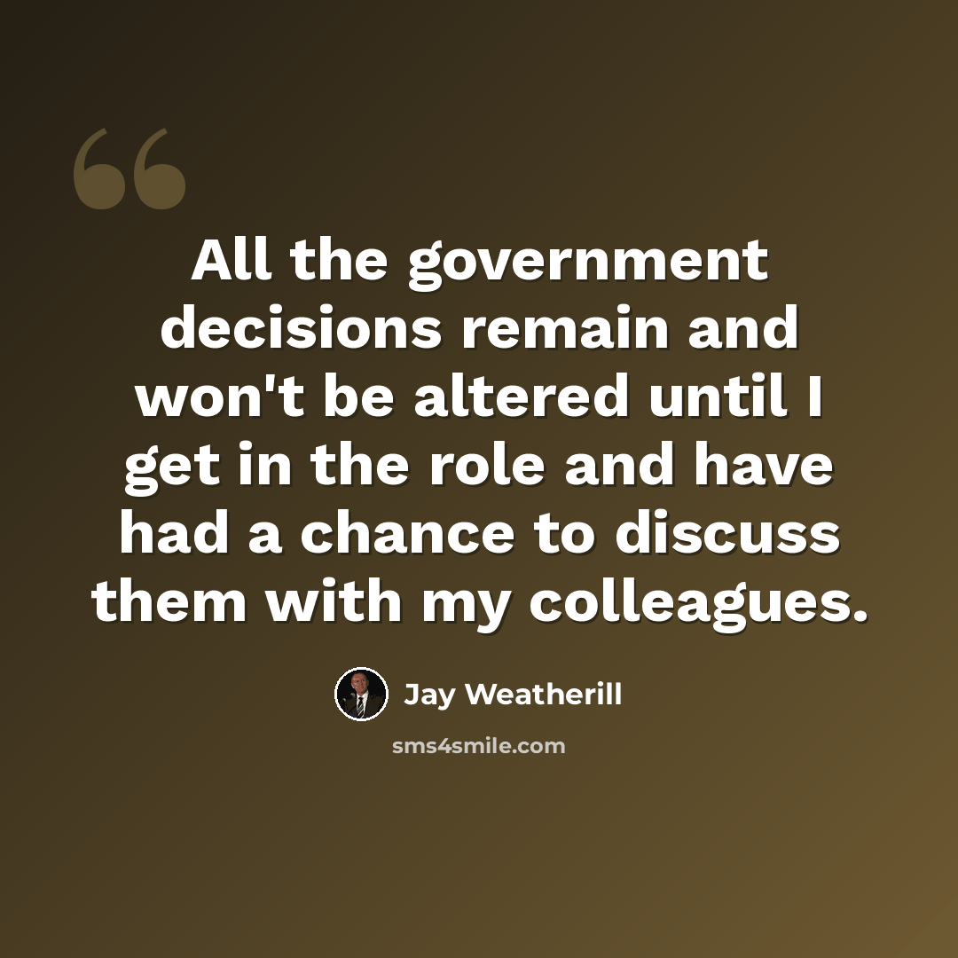“All the government decisions remain and won't be altered until I get in the role and have had a chance to discuss them with my colleagues.” quote by Jay Weatherill