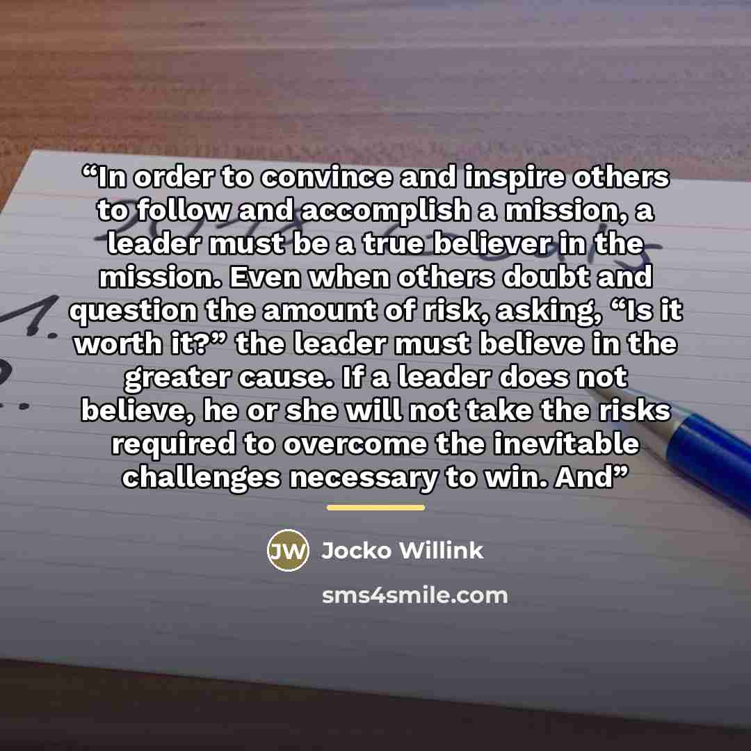 “In order to convince and inspire others to follow and accomplish a mission, a leader must be a true believer in the mission. Even when others doubt and question the amount of risk, asking, “Is it worth it?” the leader must believe in the greater cause. If a leader does not believe, he or she will…” quote by Jocko Willink